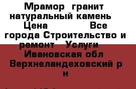 Мрамор, гранит, натуральный камень! › Цена ­ 10 000 - Все города Строительство и ремонт » Услуги   . Ивановская обл.,Верхнеландеховский р-н